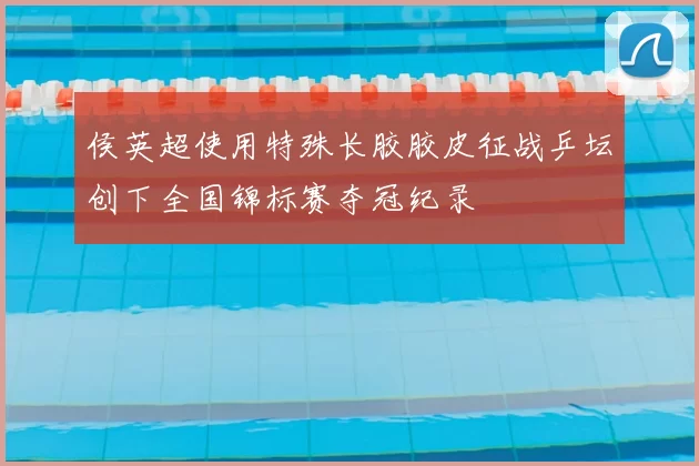 侯英超使用特殊长胶胶皮征战乒坛创下全国锦标赛夺冠纪录
