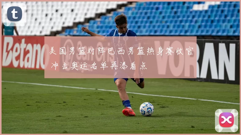 美国男篮对阵巴西男篮热身赛收官 冲击奥运名单再添看点