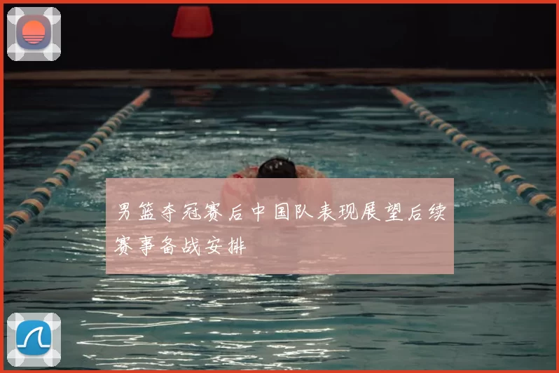 男篮夺冠赛后中国队表现展望后续赛事备战安排