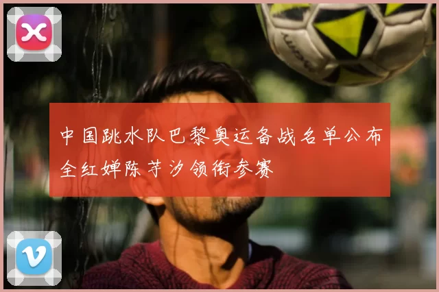 中国跳水队巴黎奥运备战名单公布全红婵陈芋汐领衔参赛