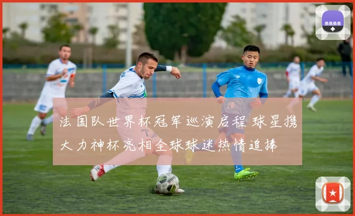 法国队世界杯冠军巡演启程 球星携大力神杯亮相全球球迷热情追捧