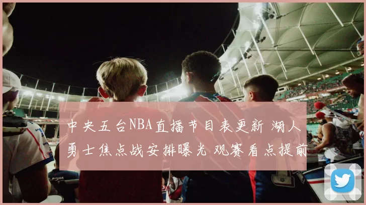 中央五台NBA直播节目表更新 湖人勇士焦点战安排曝光 观赛看点提前整理