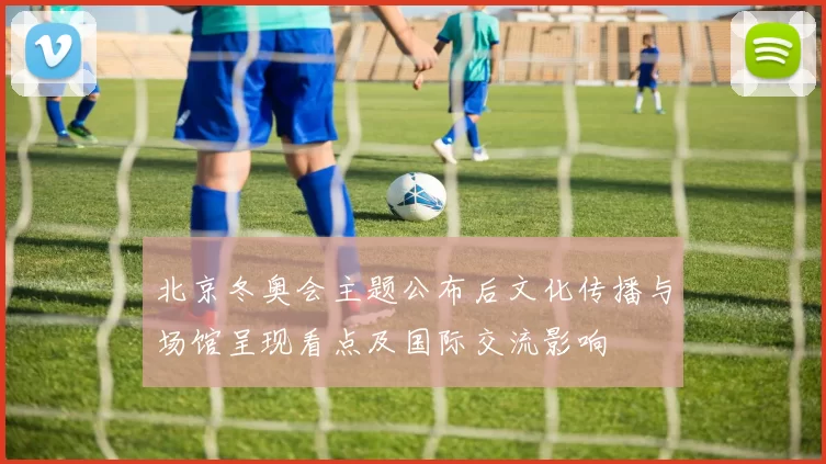 北京冬奥会主题公布后文化传播与场馆呈现看点及国际交流影响