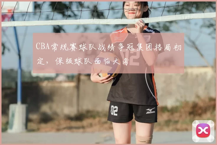 CBA常规赛球队战绩争冠集团格局初定，保级球队面临大考