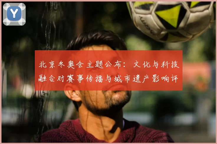 北京冬奥会主题公布:文化与科技融合对赛事传播与城市遗产影响评估