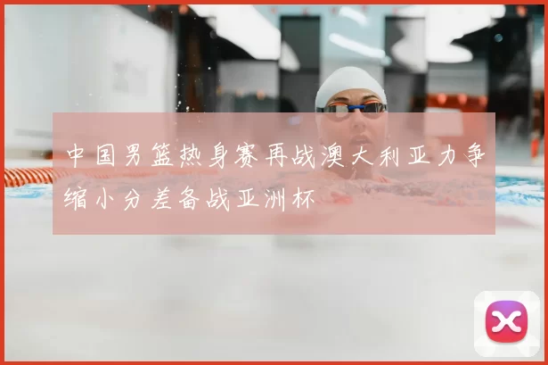 中国男篮热身赛再战澳大利亚力争缩小分差备战亚洲杯