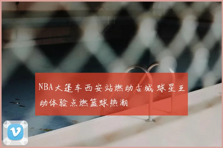 NBA大篷车西安站燃动古城 球星互动体验点燃篮球热潮