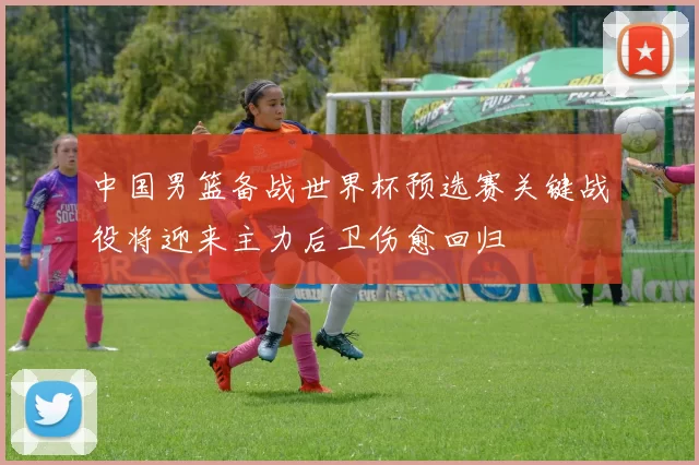 中国男篮备战世界杯预选赛关键战役将迎来主力后卫伤愈回归