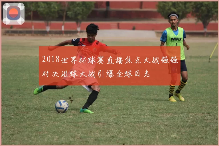2018世界杯球赛直播焦点大战强强对决进球大战引爆全球目光