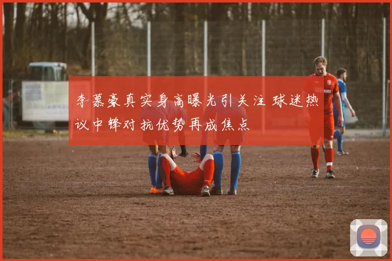李慕豪真实身高曝光引关注 球迷热议中锋对抗优势再成焦点