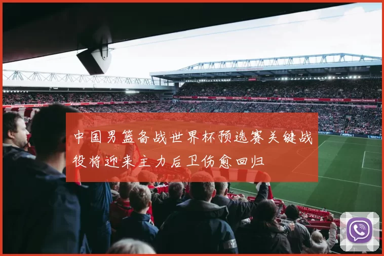 中国男篮备战世界杯预选赛关键战役将迎来主力后卫伤愈回归