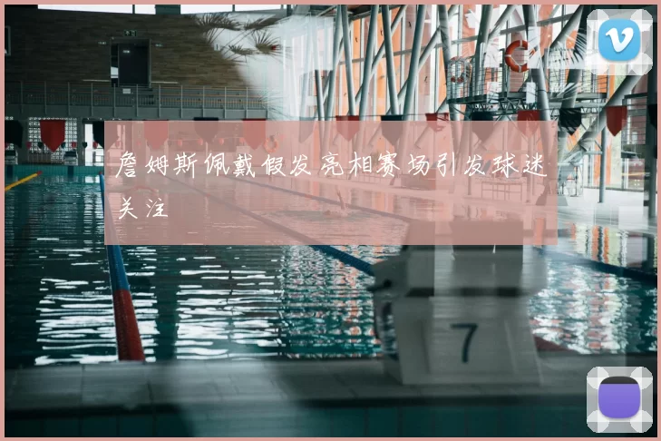 詹姆斯佩戴假发亮相赛场引发球迷关注