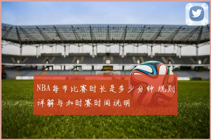 NBA每节比赛时长是多少分钟 规则详解与加时赛时间说明