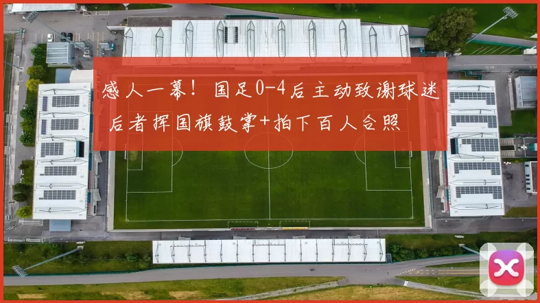 感人一幕！国足0-4后主动致谢球迷 后者挥国旗鼓掌+拍下百人合照