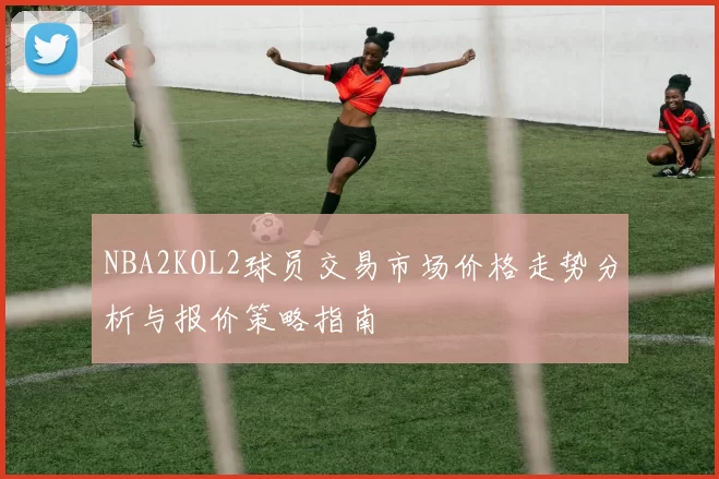 NBA2KOL2球员交易市场价格走势分析与报价策略指南