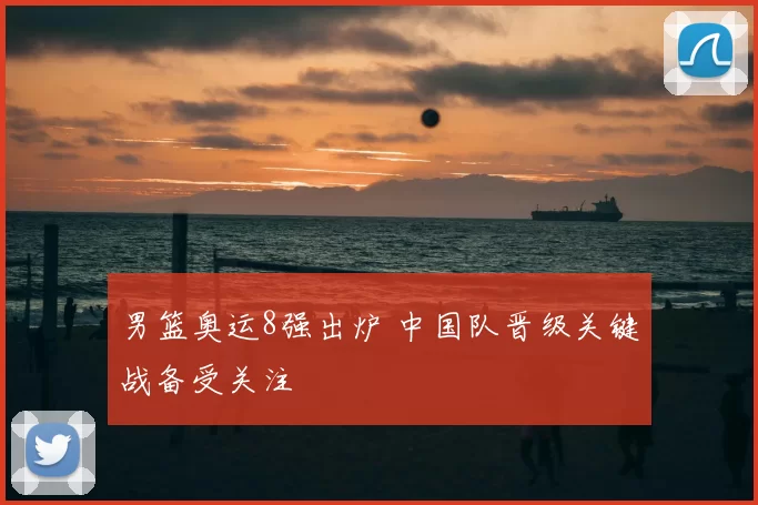 男篮奥运8强出炉 中国队晋级关键战备受关注