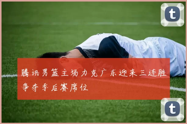 腾讯男篮主场力克广东迎来三连胜争夺季后赛席位