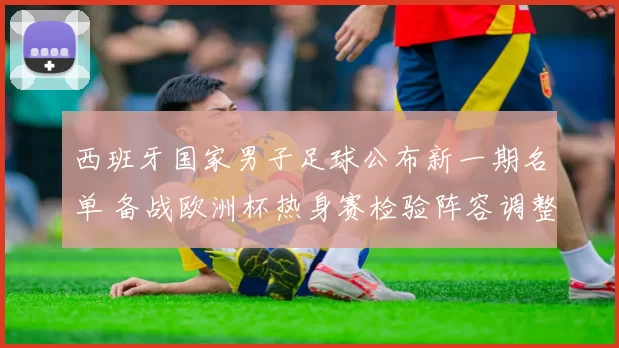 西班牙国家男子足球公布新一期名单 备战欧洲杯热身赛检验阵容调整