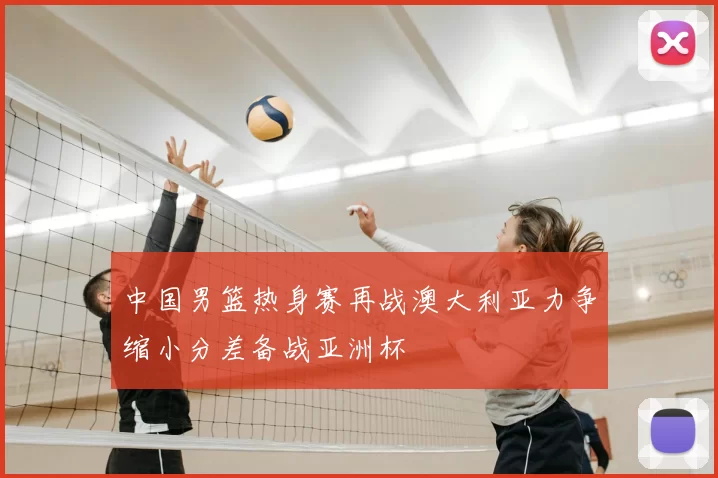 中国男篮热身赛再战澳大利亚力争缩小分差备战亚洲杯