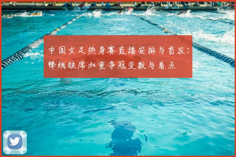 中国女足热身赛直播安排与首发:锋线缺席加重争冠变数与看点