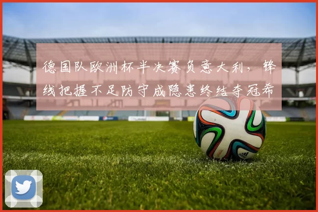 德国队欧洲杯半决赛负意大利，锋线把握不足防守成隐患终结夺冠希望