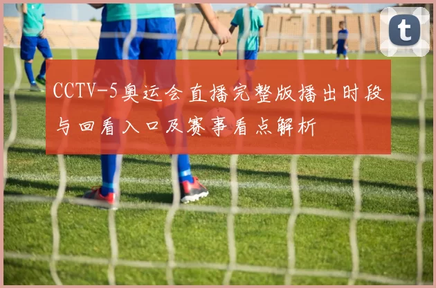 CCTV-5奥运会直播完整版播出时段与回看入口及赛事看点解析