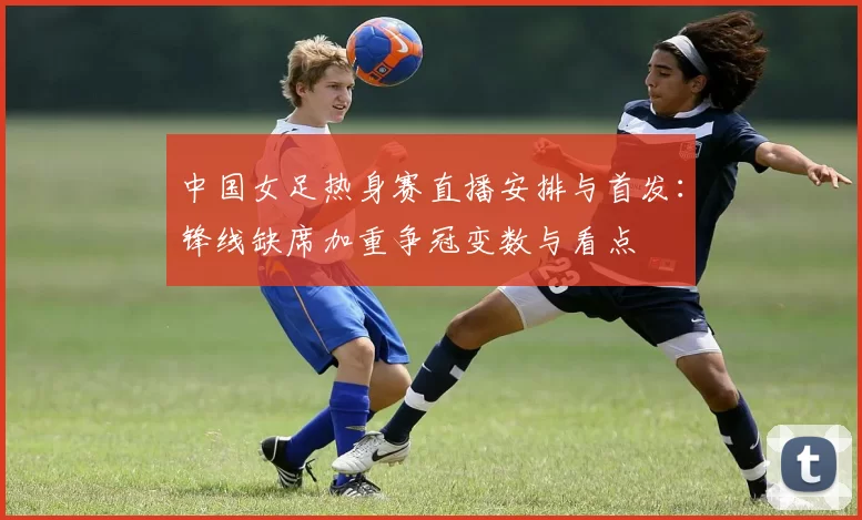 中国女足热身赛直播安排与首发:锋线缺席加重争冠变数与看点