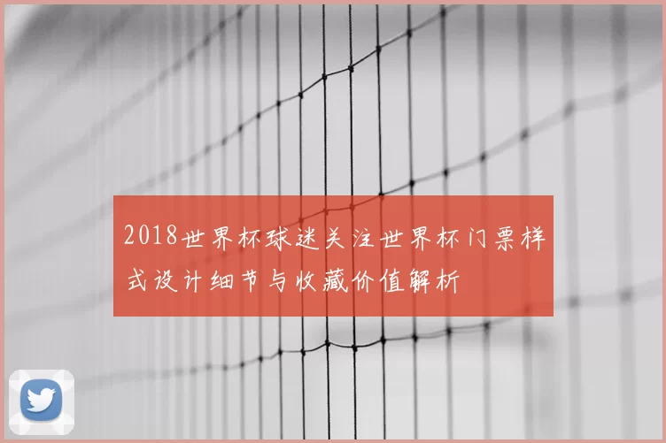 2018世界杯球迷关注世界杯门票样式设计细节与收藏价值解析