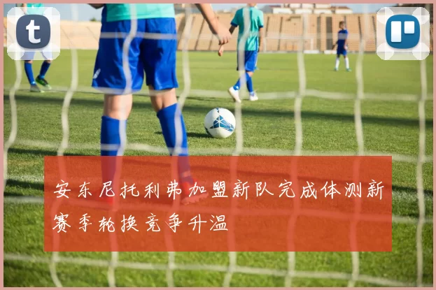 安东尼托利弗加盟新队完成体测新赛季轮换竞争升温