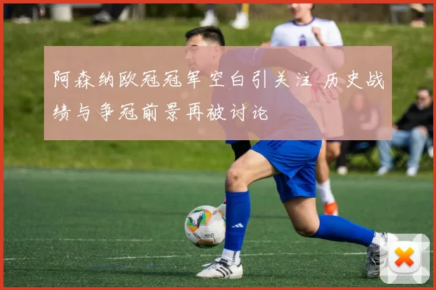 阿森纳欧冠冠军空白引关注 历史战绩与争冠前景再被讨论