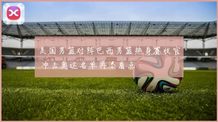 美国男篮对阵巴西男篮热身赛收官 冲击奥运名单再添看点