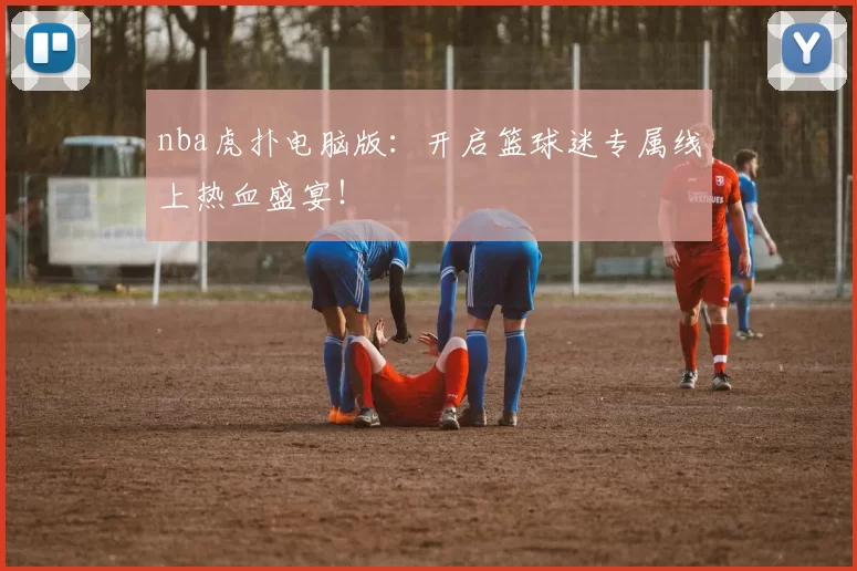 nba虎扑电脑版:开启篮球迷专属线上热血盛宴!