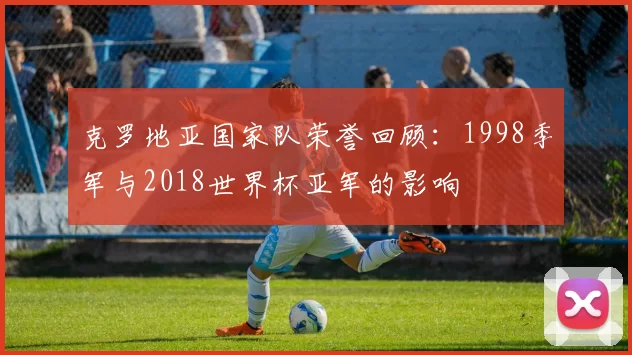 克罗地亚国家队荣誉回顾：1998季军与2018世界杯亚军的影响