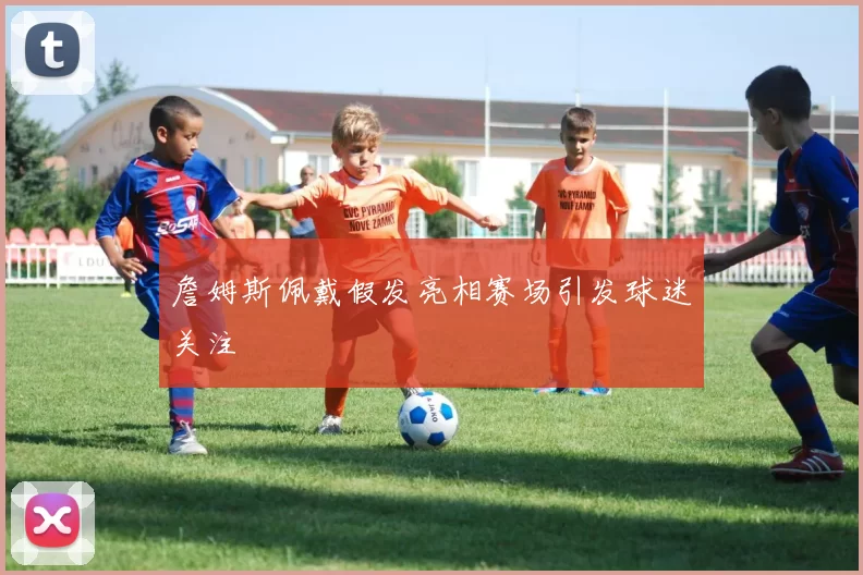 詹姆斯佩戴假发亮相赛场引发球迷关注