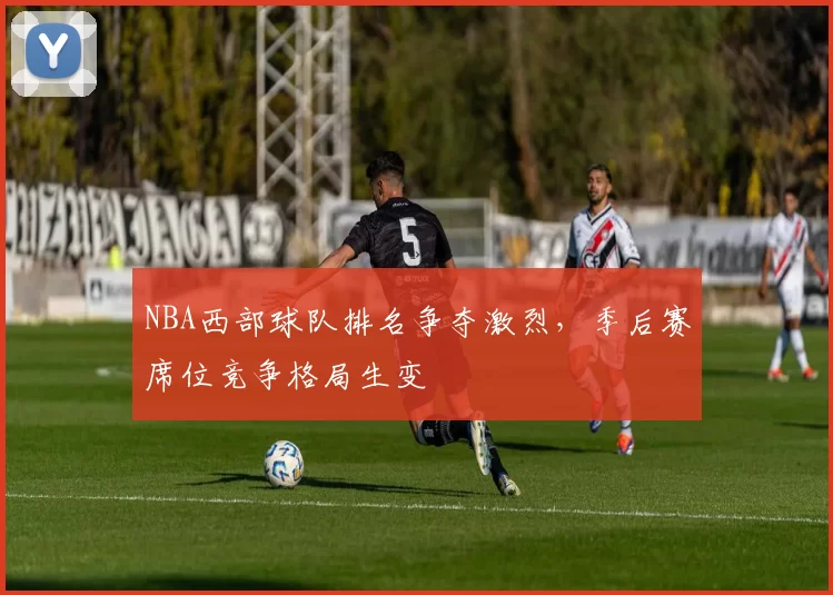 NBA西部球队排名争夺激烈，季后赛席位竞争格局生变