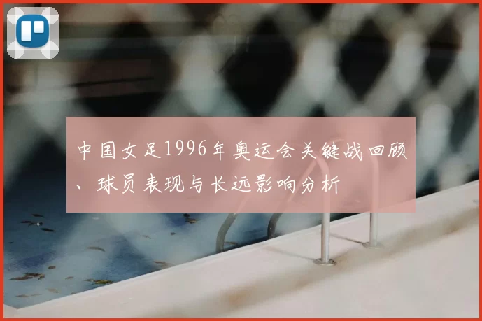 中国女足1996年奥运会关键战回顾、球员表现与长远影响分析
