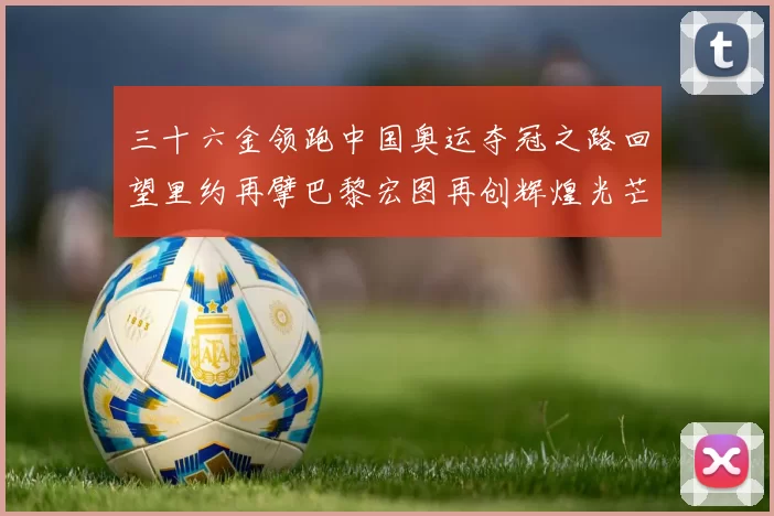 三十六金领跑中国奥运夺冠之路回望里约再擘巴黎宏图再创辉煌光芒