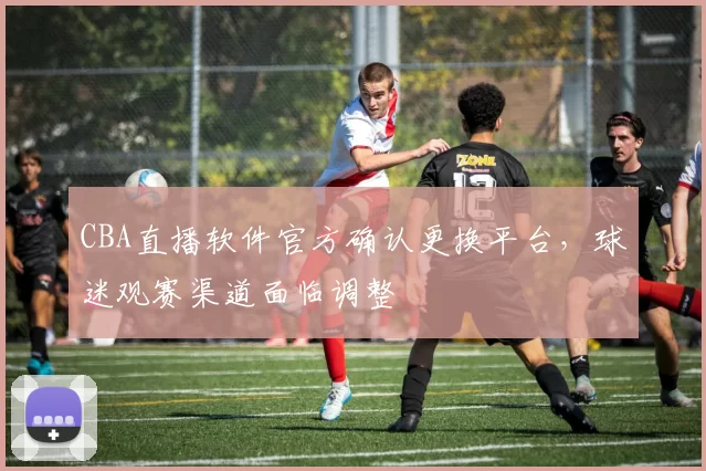 CBA直播软件官方确认更换平台,球迷观赛渠道面临调整