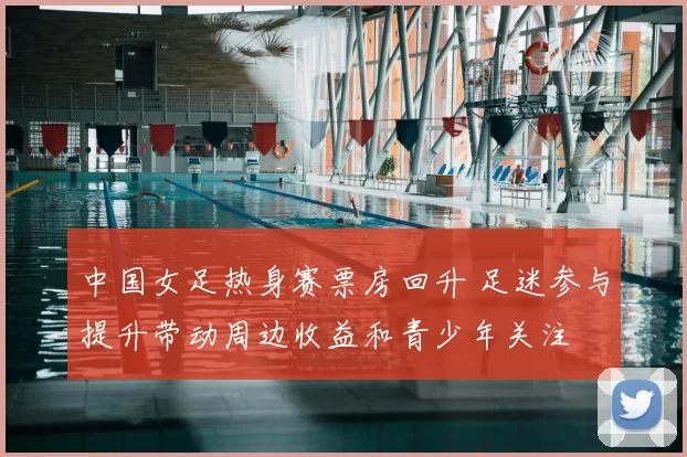 中国女足热身赛票房回升 足迷参与提升带动周边收益和青少年关注