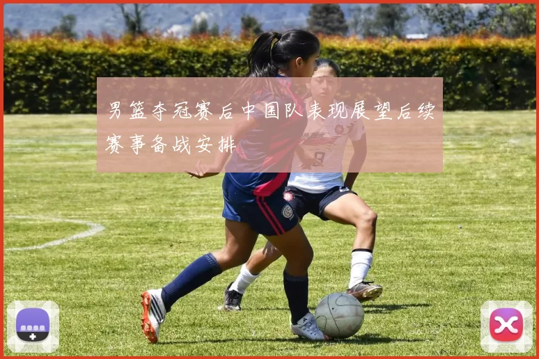 男篮夺冠赛后中国队表现展望后续赛事备战安排