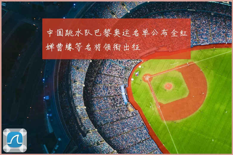 中国跳水队巴黎奥运名单公布全红婵曹缘等名将领衔出征