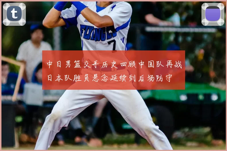 中日男篮交手历史回顾中国队再战日本队胜负悬念延续到后场防守