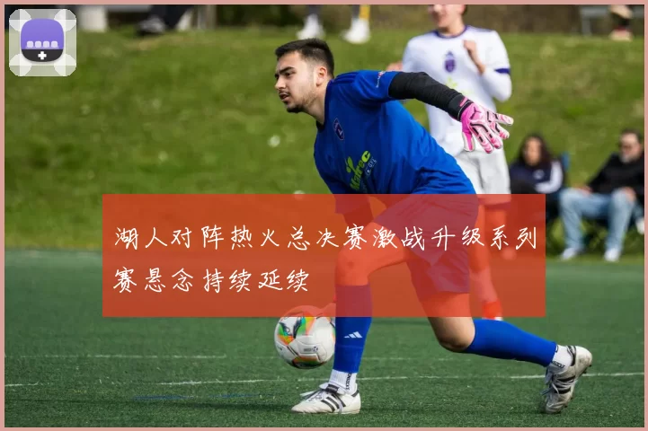 湖人对阵热火总决赛激战升级系列赛悬念持续延续