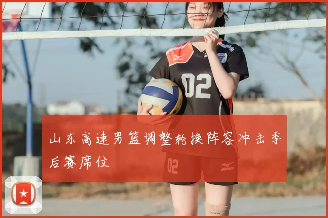 山东高速男篮调整轮换阵容冲击季后赛席位