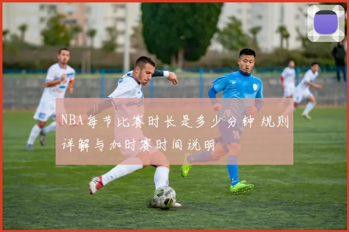 NBA每节比赛时长是多少分钟 规则详解与加时赛时间说明