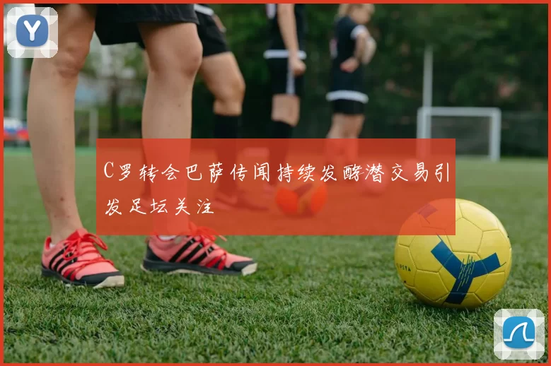 C罗转会巴萨传闻持续发酵潜交易引发足坛关注