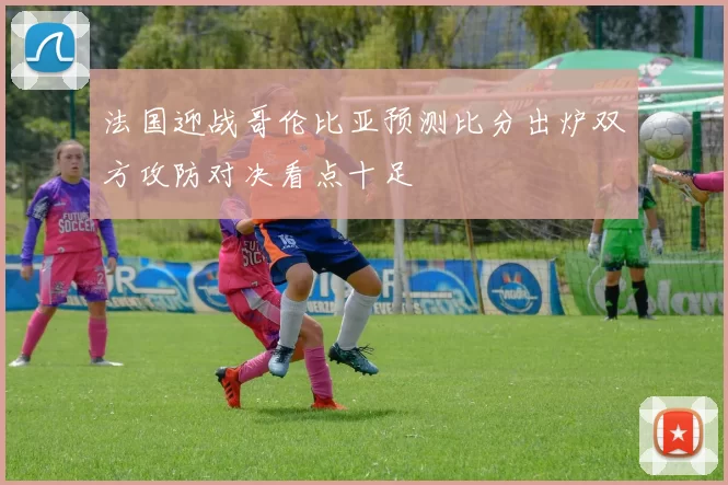 法国迎战哥伦比亚预测比分出炉双方攻防对决看点十足