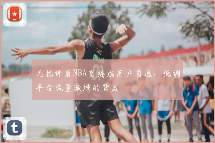 无插件看NBA直播成用户首选,低调平台流量激增的背后