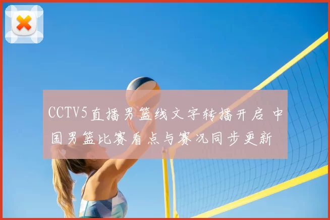 CCTV5直播男篮线文字转播开启 中国男篮比赛看点与赛况同步更新