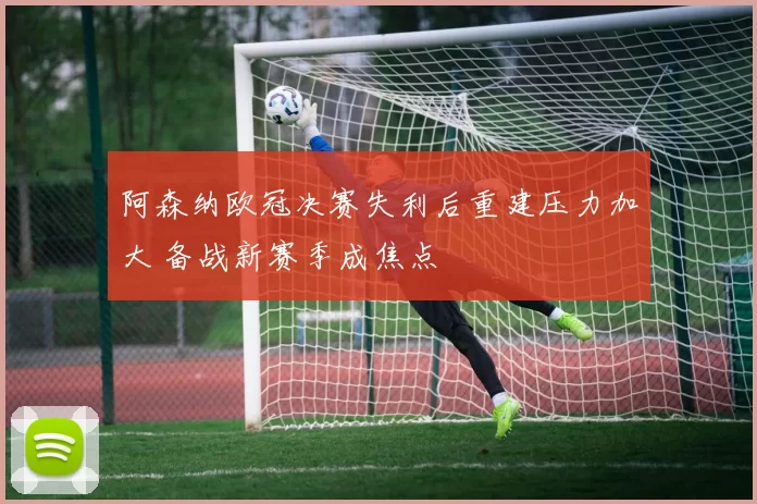 阿森纳欧冠决赛失利后重建压力加大 备战新赛季成焦点